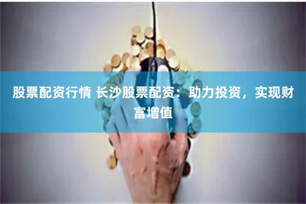 股票配资行情 长沙股票配资：助力投资，实现财富增值