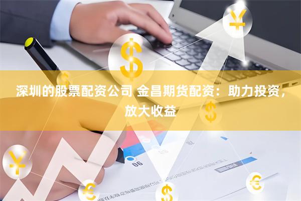 深圳的股票配资公司 金昌期货配资：助力投资，放大收益