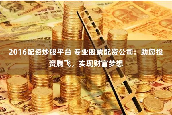 2016配资炒股平台 专业股票配资公司：助您投资腾飞，实现财富梦想