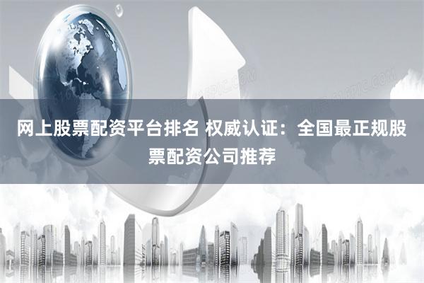 网上股票配资平台排名 权威认证：全国最正规股票配资公司推荐