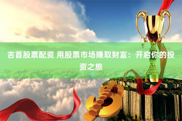 吉首股票配资 用股票市场赚取财富：开启你的投资之旅