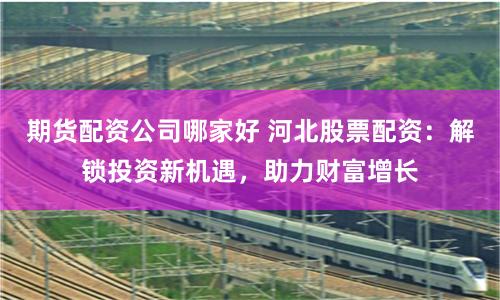 期货配资公司哪家好 河北股票配资：解锁投资新机遇，助力财富增长