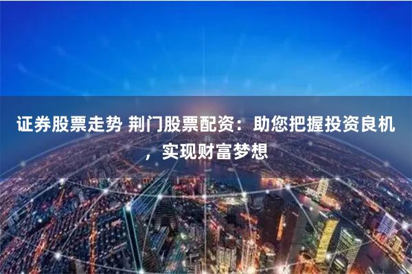 证券股票走势 荆门股票配资：助您把握投资良机，实现财富梦想