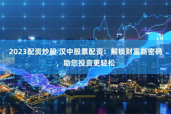 2023配资炒股 汉中股票配资：解锁财富新密码，助您投资更轻松