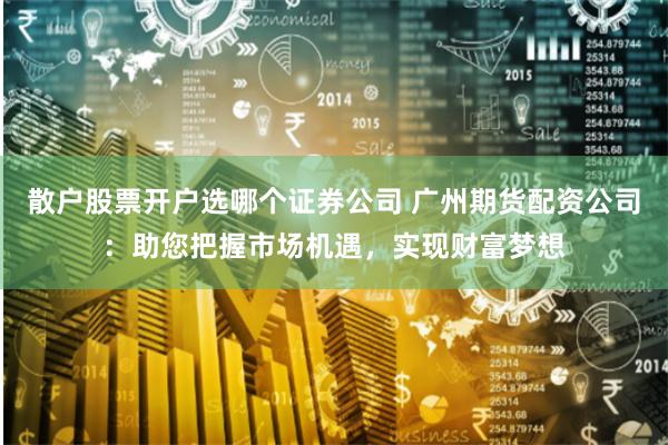 散户股票开户选哪个证券公司 广州期货配资公司：助您把握市场机遇，实现财富梦想