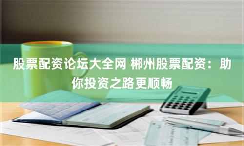 股票配资论坛大全网 郴州股票配资：助你投资之路更顺畅